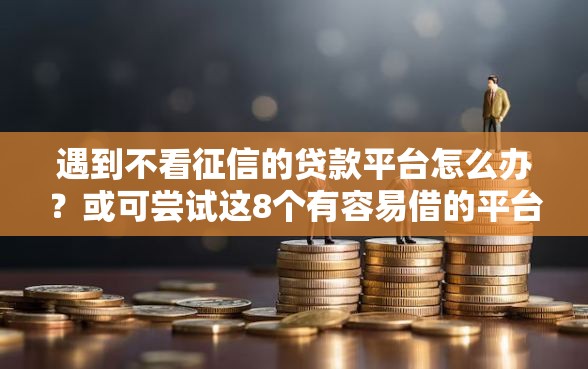 遇到不看征信的贷款平台怎么办？或可尝试这8个有容易借的平台嘛