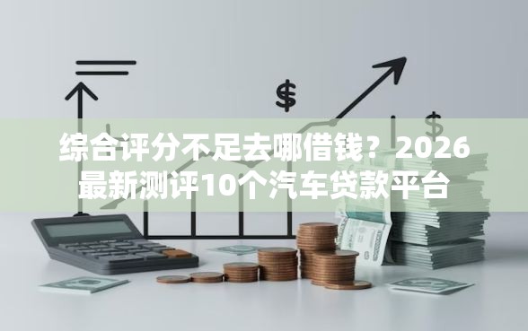 综合评分不足去哪借钱？2026最新测评10个汽车贷款平台