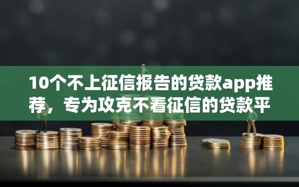10个不上征信报告的贷款app推荐，专为攻克不看征信的贷款平台难题