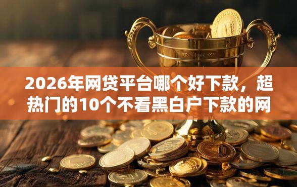 2026年网贷平台哪个好下款，超热门的10个不看黑白户下款的网贷推荐