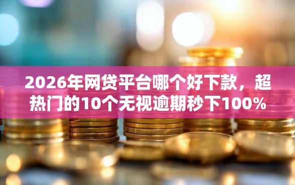2026年网贷平台哪个好下款，超热门的10个无视逾期秒下100%款的口子推荐