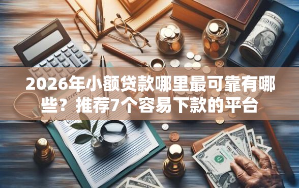 2026年小额贷款哪里最可靠有哪些？推荐7个容易下款的平台