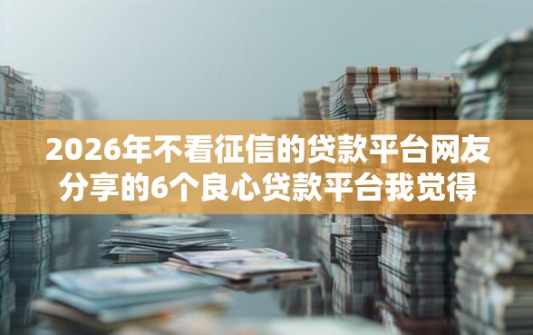 2026年不看征信的贷款平台网友分享的6个良心贷款平台我觉得不错！