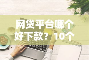网贷平台哪个好下款？10个靠谱无视综合评分不足的网贷推荐