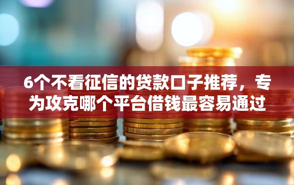 6个不看征信的贷款口子推荐，专为攻克哪个平台借钱最容易通过难题