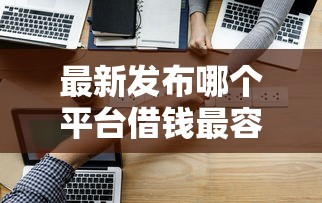 最新发布哪个平台借钱最容易通过，私人借钱3000元有这8个渠道