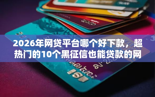 2026年网贷平台哪个好下款，超热门的10个黑征信也能贷款的网贷口子推荐