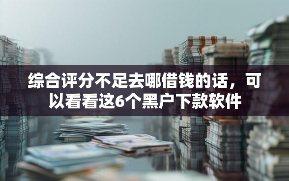 综合评分不足去哪借钱的话，可以看看这6个黑户下款软件