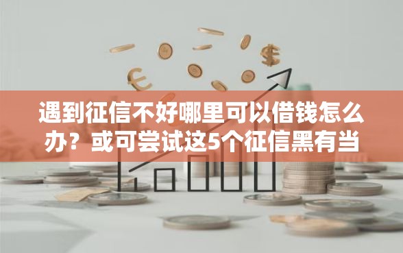 遇到征信不好哪里可以借钱怎么办？或可尝试这5个征信黑有当前逾期还能下款的平台