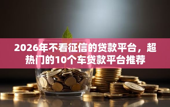 2026年不看征信的贷款平台，超热门的10个车贷款平台推荐