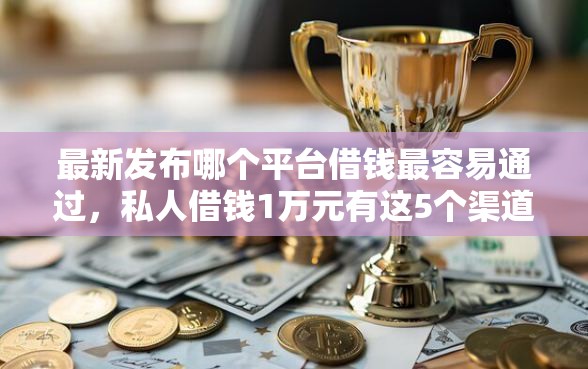 最新发布哪个平台借钱最容易通过，私人借钱1万元有这5个渠道