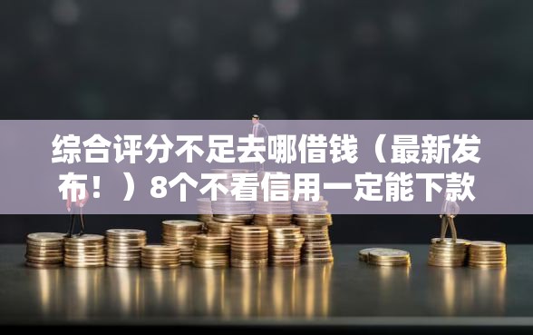 综合评分不足去哪借钱（最新发布！）8个不看信用一定能下款的贷款平台
