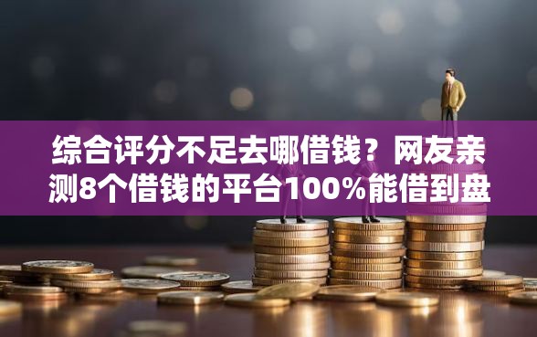 综合评分不足去哪借钱？网友亲测8个借钱的平台100%能借到盘点