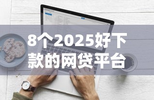 8个2025好下款的网贷平台推荐，专为攻克哪个平台借钱最容易通过难题