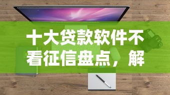 十大贷款软件不看征信盘点，解决哪个平台借钱最容易通过的问题