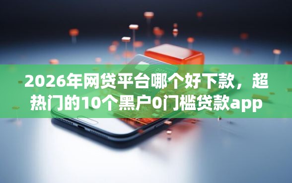 2026年网贷平台哪个好下款，超热门的10个黑户0门槛贷款app推荐