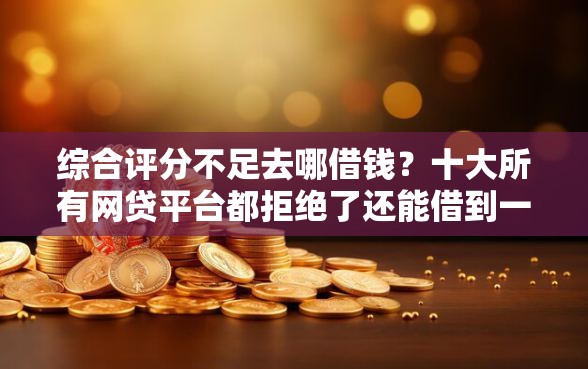 综合评分不足去哪借钱？十大所有网贷平台都拒绝了还能借到一万的软件推荐