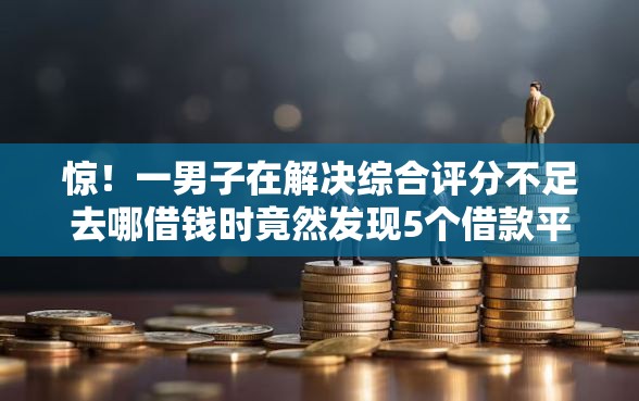 惊！一男子在解决综合评分不足去哪借钱时竟然发现5个借款平台正规可靠安全利息低，事后分享了出来