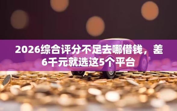 2026综合评分不足去哪借钱，差6千元就选这5个平台