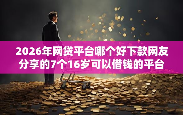 2026年网贷平台哪个好下款网友分享的7个16岁可以借钱的平台我觉得不错！