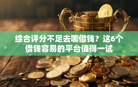 综合评分不足去哪借钱？这6个借钱容易的平台值得一试