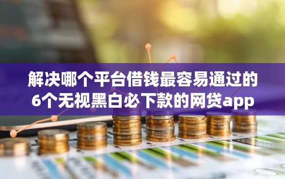 解决哪个平台借钱最容易通过的6个无视黑白必下款的网贷app分享