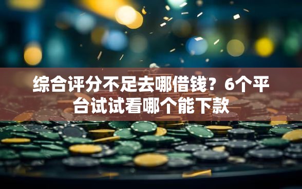 综合评分不足去哪借钱？6个平台试试看哪个能下款
