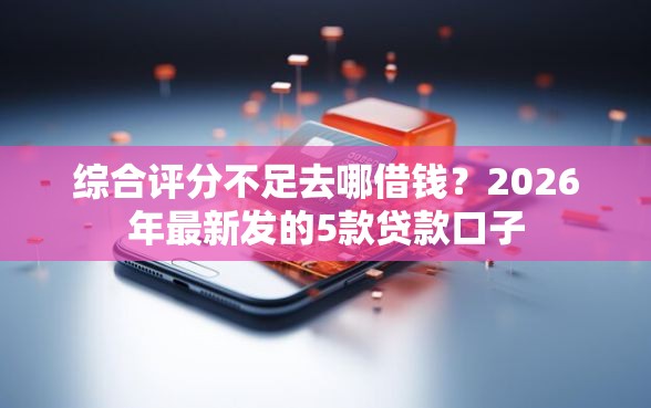 综合评分不足去哪借钱？2026年最新发的5款贷款口子