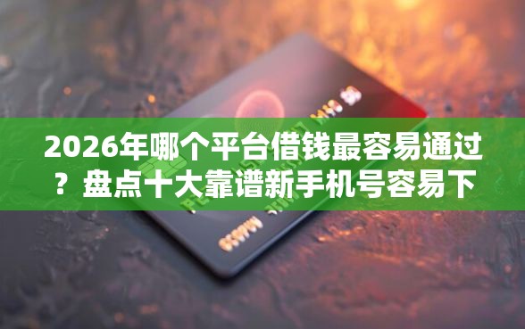 2026年哪个平台借钱最容易通过？盘点十大靠谱新手机号容易下款的平台