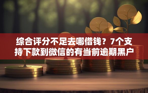 综合评分不足去哪借钱？7个支持下款到微信的有当前逾期黑户借钱口子