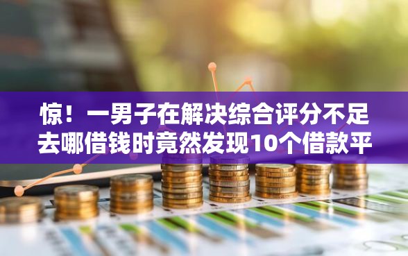 惊！一男子在解决综合评分不足去哪借钱时竟然发现10个借款平台贷款利息低，事后分享了出来