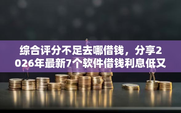 综合评分不足去哪借钱，分享2026年最新7个软件借钱利息低又安全