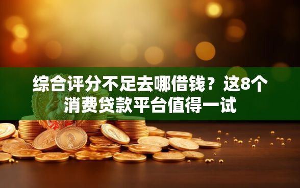 综合评分不足去哪借钱？这8个消费贷款平台值得一试