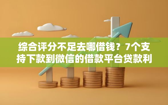 综合评分不足去哪借钱？7个支持下款到微信的借款平台贷款利息又低又正规