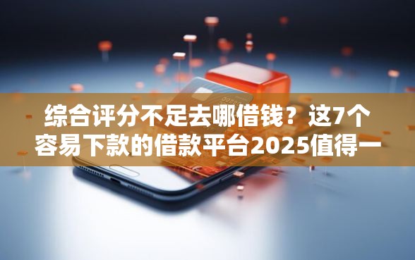 综合评分不足去哪借钱？这7个容易下款的借款平台2025值得一试