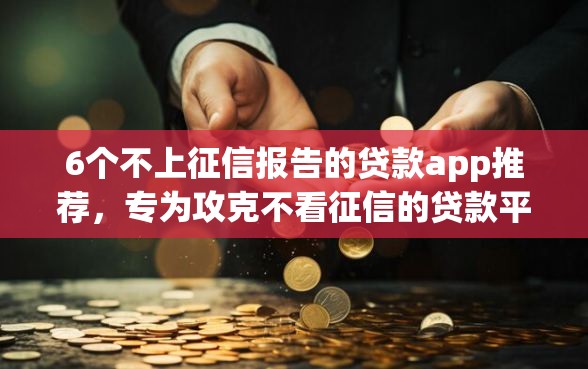 6个不上征信报告的贷款app推荐，专为攻克不看征信的贷款平台难题