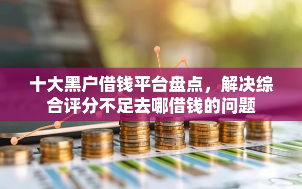 十大黑户借钱平台盘点，解决综合评分不足去哪借钱的问题
