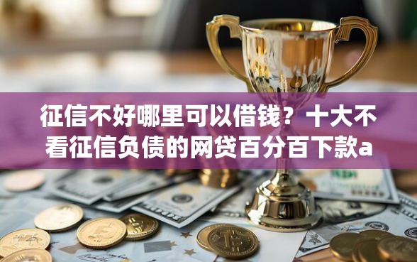 征信不好哪里可以借钱？十大不看征信负债的网贷百分百下款app推荐