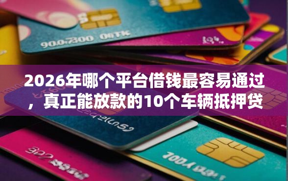 2026年哪个平台借钱最容易通过，真正能放款的10个车辆抵押贷款平台推荐