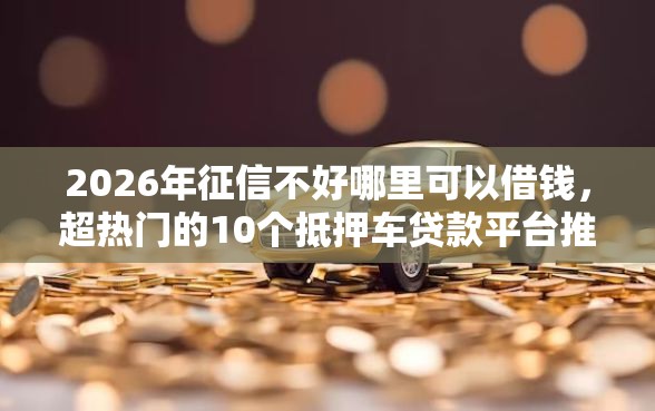 2026年征信不好哪里可以借钱，超热门的10个抵押车贷款平台推荐