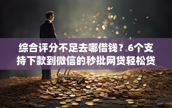 综合评分不足去哪借钱？6个支持下款到微信的秒批网贷轻松贷的app