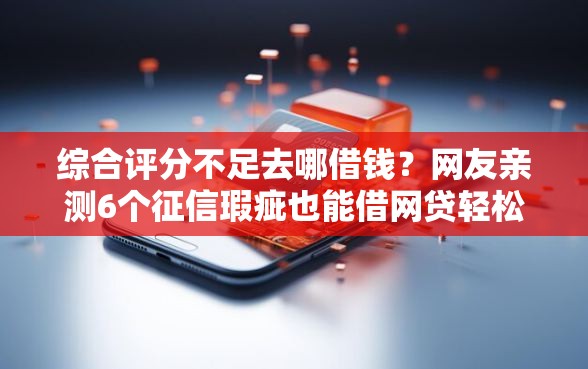 综合评分不足去哪借钱？网友亲测6个征信瑕疵也能借网贷轻松下款的平台盘点