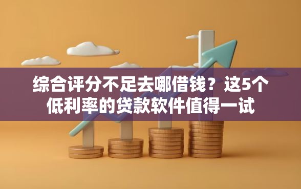 综合评分不足去哪借钱？这5个低利率的贷款软件值得一试