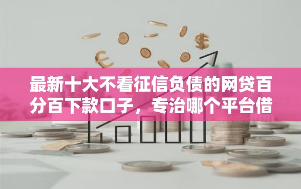 最新十大不看征信负债的网贷百分百下款口子，专治哪个平台借钱最容易通过