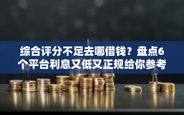 综合评分不足去哪借钱？盘点6个平台利息又低又正规给你参考