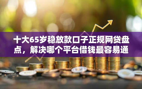 十大65岁稳放款口子正规网贷盘点，解决哪个平台借钱最容易通过的问题