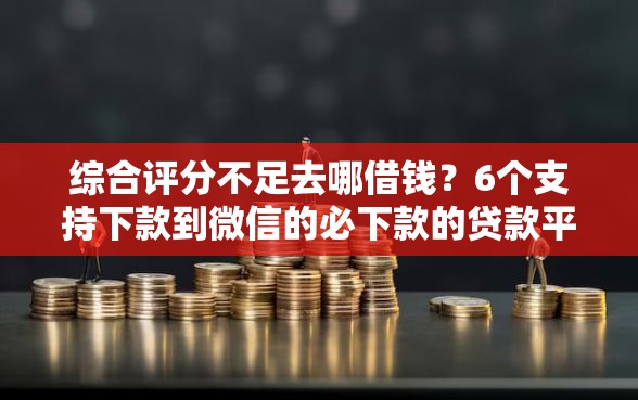 综合评分不足去哪借钱？6个支持下款到微信的必下款的贷款平台