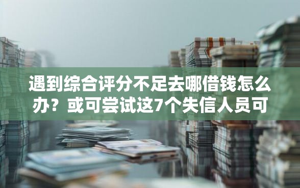 遇到综合评分不足去哪借钱怎么办？或可尝试这7个失信人员可以借钱的网贷口子