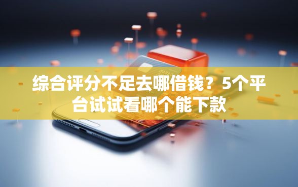 综合评分不足去哪借钱？5个平台试试看哪个能下款
