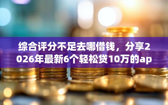 综合评分不足去哪借钱，分享2026年最新6个轻松贷10万的app